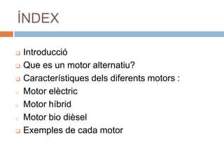 ÍNDEX

   Introducció
   Que es un motor alternatiu?
   Característiques dels diferents motors :
o   Motor elèctric
o   Motor híbrid
o   Motor bio dièsel
   Exemples de cada motor
 