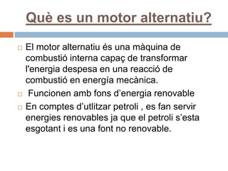 Què es un motor alternatiu?
   El motor alternatiu és una màquina de
    combustió interna capaç de transformar
    l'energia despesa en una reacció de
    combustió en energía mecànica.
    Funcionen amb fons d’energia renovable
   En comptes d’utlitzar petroli , es fan servir
    energies renovables ja que el petroli s’esta
    esgotant i es una font no renovable.
 