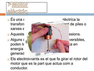    És una màquina que l’energia elèctrica la
    transforma en mecànica procedent de piles o
    xarxes elèctriques.
   Aquests motors no produeixen emissions.
   Alguns dels motors elèctrics són reversibles,
    poden transformar energia mecànica en
    energia elèctrica funcionant com a
    generadors.
   Els electroimants es el que fa girar el rotor del
    motor que es la part que actua com a
    conductor.
 