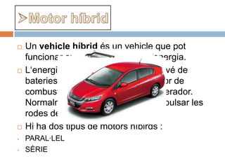    Un vehicle híbrid és un vehicle que pot
    funcionar amb més d'una font d'energia.
   L‘energia elèctrica que impulsa prové de
    bateries i alternativament d’un motor de
    combustió interna que mou un generador.
    Normalment el motor també pot impulsar les
    rodes de forma directa.
   Hi ha dos tipus de motors híbirds :
•   PARAL·LEL
•   SÈRIE
 