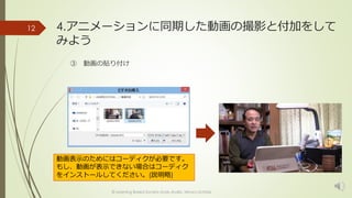 4.アニメーションに同期した動画の撮影と付加をして 
みよう 
③ 動画の貼り付け 
© Learning Based Society study studio, Minoru Uchida 
12 
動画表示のためにはコーディクが必要です。 
もし、動画が表示できない場合はコーディク 
をインストールしてください。(説明略) 
 