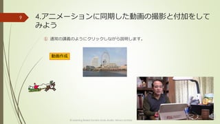 4.アニメーションに同期した動画の撮影と付加をして 
みよう 
① 通常の講義のようにクリックしながら説明します。 
© Learning Based Society study studio, Minoru Uchida 
9 
動画作成 
 