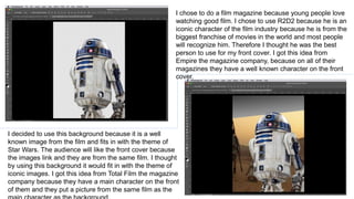 I chose to do a film magazine because young people love
watching good film. I chose to use R2D2 because he is an
iconic character of the film industry because he is from the
biggest franchise of movies in the world and most people
will recognize him. Therefore I thought he was the best
person to use for my front cover. I got this idea from
Empire the magazine company, because on all of their
magazines they have a well known character on the front
cover.
I decided to use this background because it is a well
known image from the film and fits in with the theme of
Star Wars. The audience will like the front cover because
the images link and they are from the same film. I thought
by using this background it would fit in with the theme of
iconic images. I got this idea from Total Film the magazine
company because they have a main character on the front
of them and they put a picture from the same film as the
 