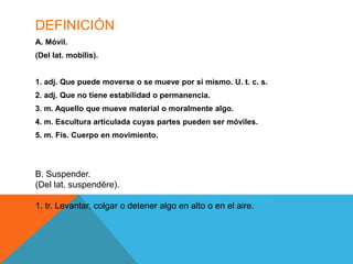 DEFINICIÓN
A. Móvil.
(Del lat. mobĭlis).


1. adj. Que puede moverse o se mueve por sí mismo. U. t. c. s.
2. adj. Que no tiene estabilidad o permanencia.
3. m. Aquello que mueve material o moralmente algo.
4. m. Escultura articulada cuyas partes pueden ser móviles.
5. m. Fís. Cuerpo en movimiento.




B. Suspender.
(Del lat. suspendĕre).

1. tr. Levantar, colgar o detener algo en alto o en el aire.
 