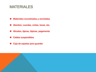 MATERIALES


 Materiales encontrados y reciclados

 Alambre, cuerdas, cintas, lanas, etc.

 Alicates, tijeras, lápices, pegamento

 Cables suspendidos

 Caja de zapatos para guardar
 