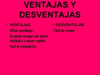 VENTAJAS Y
DESVENTAJAS
• VENTAJAS
- Ultima tecnología.
- Se puede navegar con mayor
facilidad y a mayor rapidez.
- Fácil de transportar.
• DESVENTAJAS
- Fácil de romper.
 