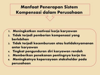 Manfaat Penerapan Sistem
Kompensasi dalam Perusahaan
1. Meningkatkan motivasi kerja karyawan
2. Tidak terjadi pemberian kompensasi yang
berlebihan
3. Tidak terjadi kecemburuan atau ketidaknyamanan
antar karyawan
4. Tingkat pengunduran diri karyawan rendah
5. Memberikan penekanan pentingnya kerja tim
6. Meningkatnya kepercayaan stakeholder pada
perusahaan
 