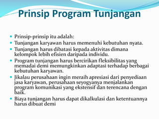 Prinsip Program Tunjangan
 Prinsip-prinsip itu adalah:
 Tunjangan karyawan harus memenuhi kebutuhan nyata.
 Tunjangan harus dibatasi kepada aktivitas dimana
kelompok lebih efisien daripada individu.
 Program tunjangan harus bercirikan fleksibilitas yang
memadai demi memungkinkan adaptasi terhadap berbagai
kebutuhan karyawan.
 Jikalau perusahaan ingin meraih apresiasi dari penyediaan
jasa karyawan, perusahaan seyogyanya menjalankan
program komunikasi yang ekstensif dan terencana dengan
baik.
 Biaya tunjangan harus dapat dikalkulasi dan ketentuannya
harus dibuat demi
 