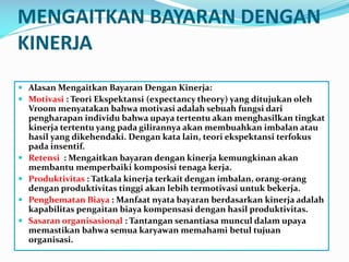 MENGAITKAN BAYARAN DENGAN
KINERJA
 Alasan Mengaitkan Bayaran Dengan Kinerja:
 Motivasi : Teori Ekspektansi (expectancy theory) yang ditujukan oleh
Vroom menyatakan bahwa motivasi adalah sebuah fungsi dari
pengharapan individu bahwa upaya tertentu akan menghasilkan tingkat
kinerja tertentu yang pada gilirannya akan membuahkan imbalan atau
hasil yang dikehendaki. Dengan kata lain, teori ekspektansi terfokus
pada insentif.
 Retensi : Mengaitkan bayaran dengan kinerja kemungkinan akan
membantu memperbaiki komposisi tenaga kerja.
 Produktivitas : Tatkala kinerja terkait dengan imbalan, orang-orang
dengan produktivitas tinggi akan lebih termotivasi untuk bekerja.
 Penghematan Biaya : Manfaat nyata bayaran berdasarkan kinerja adalah
kapabilitas pengaitan biaya kompensasi dengan hasil produktivitas.
 Sasaran organisasional : Tantangan senantiasa muncul dalam upaya
memastikan bahwa semua karyawan memahami betul tujuan
organisasi.
 