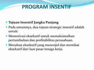 PROGRAM INSENTIF
 Tujuan Insentif Jangka Panjang
 Pada umumnya, dua tujuan strategic insentif adalah
untuk:
 Memotivasi eksekutif untuk memaksimalkan
pertumbuhan dan profitabilitas perusahaan.
 Menahan eksekutif yang menonjol dan memikat
eksekutif dari luar pasar tenaga kerja.
 