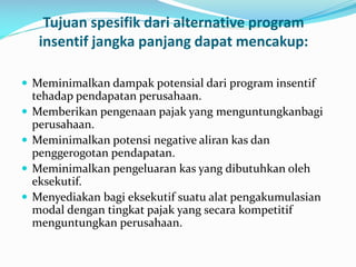 Tujuan spesifik dari alternative program
insentif jangka panjang dapat mencakup:
 Meminimalkan dampak potensial dari program insentif
tehadap pendapatan perusahaan.
 Memberikan pengenaan pajak yang menguntungkanbagi
perusahaan.
 Meminimalkan potensi negative aliran kas dan
penggerogotan pendapatan.
 Meminimalkan pengeluaran kas yang dibutuhkan oleh
eksekutif.
 Menyediakan bagi eksekutif suatu alat pengakumulasian
modal dengan tingkat pajak yang secara kompetitif
menguntungkan perusahaan.
 