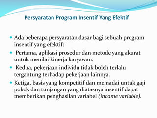 Persyaratan Program Insentif Yang Efektif
 Ada beberapa persyaratan dasar bagi sebuah program
insentif yang efektif:
 Pertama, aplikasi prosedur dan metode yang akurat
untuk menilai kinerja karyawan.
 Kedua, pekerjaan individu tidak boleh terlalu
tergantung terhadap pekerjaan lainnya.
 Ketiga, basis yang kompetitif dan memadai untuk gaji
pokok dan tunjangan yang diatasnya insentif dapat
memberikan penghasilan variabel (income variable).
 