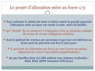 Le projet d’allocation mère au foyer 1/3


 Pour valoriser le métier de mère et lutter contre la grande pauvreté
     l'allocation mère au foyer est versée à toute mère de famille :
 qui "choisit" de se consacrer à l'éducation d'un ou plusieurs enfants
               de moins de 16 ans (obligation scolaire);
 dont le plafond de revenus par personne et par jour est inférieur au
             demi-seuil de pauvreté soit 812 F/pers/jour.
    le montant de l'allocation est fixé à 30 000 F pour un enfant,
           augmenté de 2 500 F par enfant supplémentaire,
   56.350 familles dont 107.686 enfants tous régimes confondus :
                 RGS, RNS, RSPF (données CPS 2010)
 