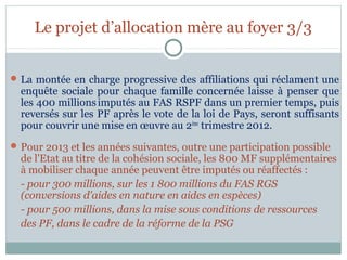 Le projet d’allocation mère au foyer 3/3


 La montée en charge progressive des affiliations qui réclament une
  enquête sociale pour chaque famille concernée laisse à penser que
  les 400 millions imputés au FAS RSPF dans un premier temps, puis
  reversés sur les PF après le vote de la loi de Pays, seront suffisants
  pour couvrir une mise en œuvre au 2ème trimestre 2012.
 Pour 2013 et les années suivantes, outre une participation possible
  de l'Etat au titre de la cohésion sociale, les 800 MF supplémentaires
  à mobiliser chaque année peuvent être imputés ou réaffectés :
  - pour 300 millions, sur les 1 800 millions du FAS RGS
  (conversions d'aides en nature en aides en espèces)
  - pour 500 millions, dans la mise sous conditions de ressources
  des PF, dans le cadre de la réforme de la PSG
 