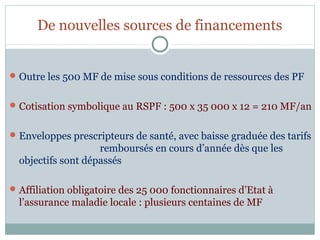 De nouvelles sources de financements


 Outre les 500 MF de mise sous conditions de ressources des PF


 Cotisation symbolique au RSPF : 500 x 35 000 x 12 = 210 MF/an


 Enveloppes prescripteurs de santé, avec baisse graduée des tarifs
                    remboursés en cours d’année dès que les
  objectifs sont dépassés

 Affiliation obligatoire des 25 000 fonctionnaires d’Etat à
  l’assurance maladie locale : plusieurs centaines de MF
 