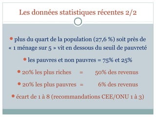 Les données statistiques récentes 2/2


plus du quart de la population (27,6 %) soit près de
« 1 ménage sur 5 » vit en dessous du seuil de pauvreté
     les pauvres et non pauvres = 75% et 25%

   20% les plus riches    =     50% des revenus
   20% les plus pauvres =         6% des revenus
 écart de 1 à 8 (recommandations CEE/ONU 1 à 3)
 