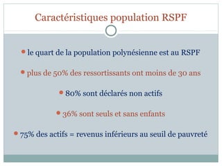 Caractéristiques population RSPF


  le quart de la population polynésienne est au RSPF


  plus de 50% des ressortissants ont moins de 30 ans


             80% sont déclarés non actifs


            36% sont seuls et sans enfants


75% des actifs = revenus inférieurs au seuil de pauvreté
 