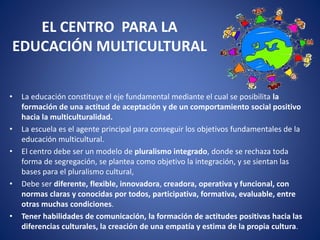 EL CENTRO PARA LA
EDUCACIÓN MULTICULTURAL
• La educación constituye el eje fundamental mediante el cual se posibilita la
formación de una actitud de aceptación y de un comportamiento social positivo
hacia la multiculturalidad.
• La escuela es el agente principal para conseguir los objetivos fundamentales de la
educación multicultural.
• El centro debe ser un modelo de pluralismo integrado, donde se rechaza toda
forma de segregación, se plantea como objetivo la integración, y se sientan las
bases para el pluralismo cultural,
• Debe ser diferente, flexible, innovadora, creadora, operativa y funcional, con
normas claras y conocidas por todos, participativa, formativa, evaluable, entre
otras muchas condiciones.
• Tener habilidades de comunicación, la formación de actitudes positivas hacia las
diferencias culturales, la creación de una empatía y estima de la propia cultura.
 
