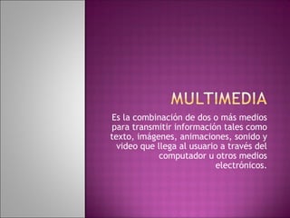 Es la combinación de dos o más medios
para transmitir información tales como
texto, imágenes, animaciones, sonido y
video que llega al usuario a través del
computador u otros medios
electrónicos.

 