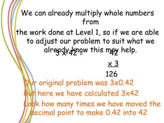 We can already multiply whole numbers from the work done at Level 1, so if we are able to adjust our problem to suit what we already know this may help. 3 x 42 =  42 x 3 126 Our original problem was 3x0.42 But here we have calculated 3x42 Look how many times we have moved the decimal point to make 0.42 into 42 