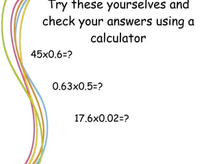 Try these yourselves and check your answers using a calculator 45x0.6=? 0.63x0.5=? 17.6x0.02=? 