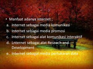 • Manfaat adanya internet ;
 a. Internet sebagai media komunikasi
 b. Internet sebagai media promosi
 c. Internet sebagai alat komunikasi interaktif
 d. Lnternet sebagai alat Reseach and
    Development
 e. Internet sebagai media pertukaran data
 