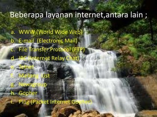 Beberapa layanan internet,antara lain ;
a.   WWW (World Wide Web)
b.   E-mail (Electronic Mail)
c.   File Transfer Protocol (FTP)
d.   IRC (Internet Relay Chat)
e.   Telnet
f.   Mailang List
g.   Newsgroup
h.   Gopher
i.   Ping (Packet Internet Gopher)
 
