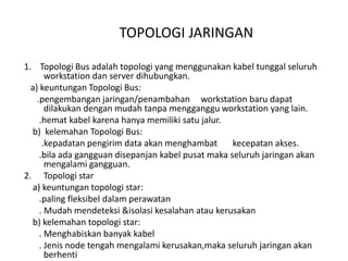 TOPOLOGI JARINGAN

1. Topologi Bus adalah topologi yang menggunakan kabel tunggal seluruh
       workstation dan server dihubungkan.
  a) keuntungan Topologi Bus:
    .pengembangan jaringan/penambahan workstation baru dapat
       dilakukan dengan mudah tanpa mengganggu workstation yang lain.
     .hemat kabel karena hanya memiliki satu jalur.
  b) kelemahan Topologi Bus:
      .kepadatan pengirim data akan menghambat       kecepatan akses.
     .bila ada gangguan disepanjan kabel pusat maka seluruh jaringan akan
       mengalami gangguan.
2. Topologi star
  a) keuntungan topologi star:
     .paling fleksibel dalam perawatan
     . Mudah mendeteksi &isolasi kesalahan atau kerusakan
  b) kelemahan topologi star:
     . Menghabiskan banyak kabel
     . Jenis node tengah mengalami kerusakan,maka seluruh jaringan akan
       berhenti
 