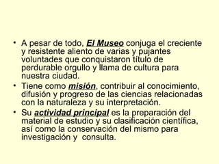 A pesar de todo,  El Museo  conjuga el creciente y resistente aliento de varias y pujantes voluntades que conquistaron título de perdurable orgullo y llama de cultura para nuestra ciudad. Tiene como  misión , contribuir al conocimiento, difusión y progreso de las ciencias relacionadas con la naturaleza y su interpretación.  Su  actividad principal  es la preparación del material de estudio y su clasificación científica, así como la conservación del mismo para investigación y  consulta. 