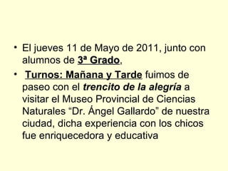 El jueves 11 de Mayo de 2011, junto con alumnos de  3ª Grado , Turnos: Mañana y Tarde  fuimos de paseo con el  trencito de la alegría  a visitar el Museo Provincial de Ciencias Naturales “Dr. Ángel Gallardo” de nuestra ciudad, dicha experiencia con los chicos fue enriquecedora y educativa 