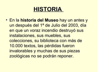 HISTORIA  En la  historia del Museo  hay un antes y un después del 1ª de Julio del 2003, día en que un voraz incendio destruyó sus instalaciones, sus muebles, sus colecciones, su biblioteca con más de 10.000 textos, las pérdidas fueron invalorables y muchas de sus piezas zoológicas no se podrán reponer. 