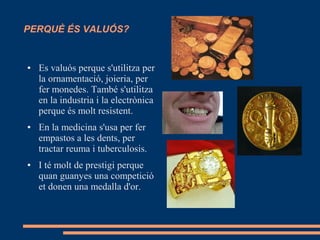 PERQUÈ ÉS VALUÓS?
● Es valuós perque s'utilitza per
la ornamentació, joieria, per
fer monedes. També s'utilitza
en la industria i la electrònica
perque és molt resistent.
● En la medicina s'usa per fer
empastos a les dents, per
tractar reuma i tuberculosis.
● I té molt de prestigi perque
quan guanyes una competició
et donen una medalla d'or.
 