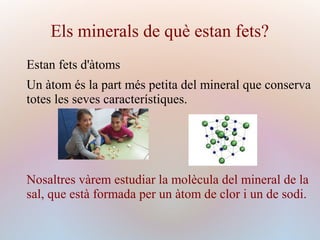 Els minerals de què estan fets?
Estan fets d'àtoms
Un àtom és la part més petita del mineral que conserva
totes les seves característiques.
Nosaltres vàrem estudiar la molècula del mineral de la
sal, que està formada per un àtom de clor i un de sodi.
 