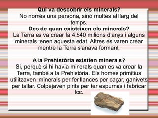 Qui va descobrir els minerals?
No només una persona, sinó moltes al llarg del
temps.
Des de quan existeixen els minerals?
La Terra es va crear fa 4.540 milions d'anys i alguns
minerals tenen aquesta edat. Altres es varen crear
mentre la Terra s'anava formant.
A la Prehistòria existien minerals?
Si, perquè si hi havia minerals quan es va crear la
Terra, també a la Prehistòria. Els homes primitius
utilitzaven minerals per fer llances per caçar, ganivets
per tallar. Colpejaven pirita per fer espurnes i fabricar
foc.
 