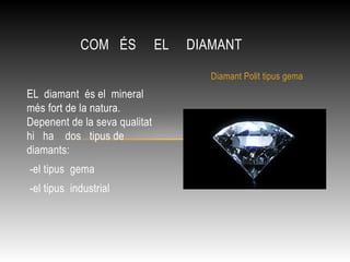 EL diamant és el mineral
més fort de la natura.
Depenent de la seva qualitat
hi ha dos tipus de
diamants:
-el tipus gema
-el tipus industrial
COM ÉS EL DIAMANT
Diamant Polit tipus gema
 