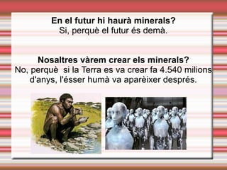 En el futur hi haurà minerals?
Si, perquè el futur és demà.
Nosaltres vàrem crear els minerals?
No, perquè si la Terra es va crear fa 4.540 milions
d'anys, l'ésser humà va aparèixer després.
 
