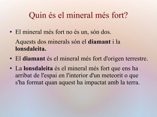 Quin és el mineral més fort?
● El mineral més fort no és un, són dos.
Aquests dos minerals són el diamant i la
lonsdaleita.
● El diamant és el mineral més fort d'origen terrestre.
● La lonsdaleita és el mineral més fort que ens ha
arribat de l'espai en l'interior d'un meteorit o que
s'ha format quan aquest ha impactat amb la terra.
 