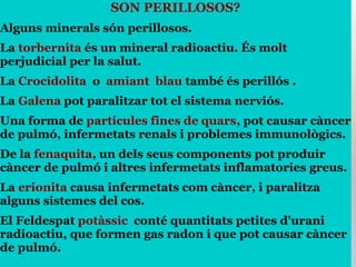 SON PERILLOSOS?
Alguns minerals són perillosos.
La torbernita és un mineral radioactiu. És molt
perjudicial per la salut.
La Crocidolita o amiant blau també és perillós .
La Galena pot paralitzar tot el sistema nerviós.
Una forma de partícules fines de quars, pot causar càncer
de pulmó, infermetats renals i problemes immunològics.
De la fenaquita, un dels seus components pot produir
càncer de pulmó i altres infermetats inflamatories greus.
La erionita causa infermetats com càncer, i paralitza
alguns sistemes del cos.
El Feldespat potàssic conté quantitats petites d'urani
radioactiu, que formen gas radon i que pot causar càncer
de pulmó.
 