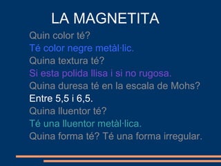 LA MAGNETITA
Quin color té?
Té color negre metàl·lic.
Quina textura té?
Si esta polida llisa i si no rugosa.
Quina duresa té en la escala de Mohs?
Entre 5,5 i 6,5.
Quina lluentor té?
Té una lluentor metàl·lica.
Quina forma té? Té una forma irregular.
 