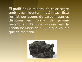 El grafit és un mineral de color negre
amb una lluentor metàl·lica, Està
format per àtoms de carboni que es
disposen en forma de prisma
hexagonal. Té una duresa en la
Escala de Mohs de 1-2, lo que vol dir
que és molt tou.
 