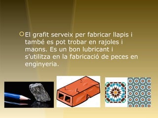 El grafit serveix per fabricar llapis i
també es pot trobar en rajoles i
maons. Es un bon lubricant i
s’utilitza en la fabricació de peces en
enginyeria.
 