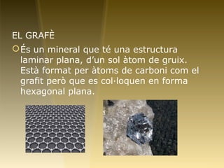EL GRAFÈ
És un mineral que té una estructura
laminar plana, d’un sol àtom de gruix.
Està format per àtoms de carboni com el
grafit però que es col·loquen en forma
hexagonal plana.
 