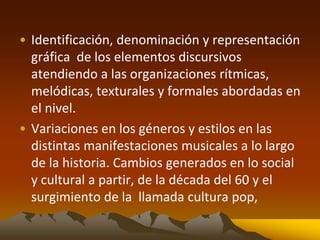 • Identificación, denominación y representación
gráfica de los elementos discursivos
atendiendo a las organizaciones rítmicas,
melódicas, texturales y formales abordadas en
el nivel.
• Variaciones en los géneros y estilos en las
distintas manifestaciones musicales a lo largo
de la historia. Cambios generados en lo social
y cultural a partir, de la década del 60 y el
surgimiento de la llamada cultura pop,
 