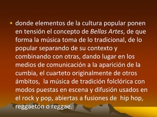 • donde elementos de la cultura popular ponen
en tensión el concepto de Bellas Artes, de que
forma la música toma de lo tradicional, de lo
popular separando de su contexto y
combinando con otras, dando lugar en los
medios de comunicación a la aparición de la
cumbia, el cuarteto originalmente de otros
ámbitos, la música de tradición folclórica con
modos puestas en escena y difusión usados en
el rock y pop, abiertas a fusiones de hip hop,
reggaetón o reggae.
 
