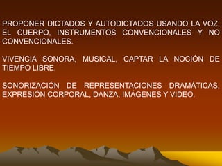 PROPONER DICTADOS Y AUTODICTADOS USANDO LA VOZ,
EL CUERPO, INSTRUMENTOS CONVENCIONALES Y NO
CONVENCIONALES.
VIVENCIA SONORA, MUSICAL, CAPTAR LA NOCIÓN DE
TIEMPO LIBRE.
SONORIZACIÓN DE REPRESENTACIONES DRAMÁTICAS,
EXPRESIÓN CORPORAL, DANZA, IMÁGENES Y VIDEO.
 