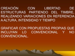 CREACIÓN CON LIBERTAD DE
ESTRUCTURAS PARTIENDO DEL TIMBRE,
REALIZANDO VARIACIONES EN REFERENCIA
A ALTURA, INTENSIDAD Y TIEMPO
GRAFICAR CON PROPUESTAS PROPIAS QUE
INCLUYAN LO CONVENCIONAL Y NO
CONVENCIONAL.
 