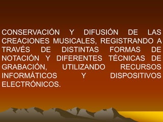 CONSERVACIÓN Y DIFUSIÓN DE LAS
CREACIONES MUSICALES, REGISTRANDO A
TRAVÉS DE DISTINTAS FORMAS DE
NOTACIÓN Y DIFERENTES TÉCNICAS DE
GRABACIÓN, UTILIZANDO RECURSOS
INFORMÁTICOS Y DISPOSITIVOS
ELECTRÓNICOS.
 