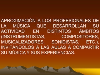 APROXIMACIÓN A LOS PROFESIONALES DE
LA MÚSICA QUE DESARROLLAN SU
ACTIVIDAD EN DISTINTOS ÁMBITOS
(INSTRUMENTISTAS, COMPOSITORES,
MUSICALIZADORES, SONIDISTAS, ETC.),
INVITÁNDOLOS A LAS AULAS A COMPARTIR
SU MÚSICA Y SUS EXPERIENCIAS.
 