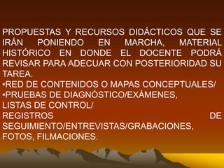 PROPUESTAS Y RECURSOS DIDÁCTICOS QUE SE
IRÁN PONIENDO EN MARCHA, MATERIAL
HISTÓRICO EN DONDE EL DOCENTE PODRÁ
REVISAR PARA ADECUAR CON POSTERIORIDAD SU
TAREA.
•RED DE CONTENIDOS O MAPAS CONCEPTUALES/
•PRUEBAS DE DIAGNÓSTICO/EXÁMENES,
LISTAS DE CONTROL/
REGISTROS DE
SEGUIMIENTO/ENTREVISTAS/GRABACIONES,
FOTOS, FILMACIONES.
 