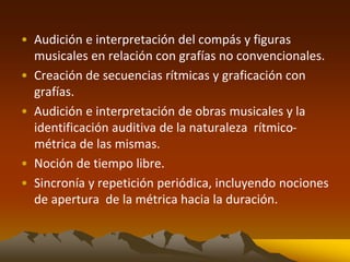 • Audición e interpretación del compás y figuras
musicales en relación con grafías no convencionales.
• Creación de secuencias rítmicas y graficación con
grafías.
• Audición e interpretación de obras musicales y la
identificación auditiva de la naturaleza rítmico-
métrica de las mismas.
• Noción de tiempo libre.
• Sincronía y repetición periódica, incluyendo nociones
de apertura de la métrica hacia la duración.
 